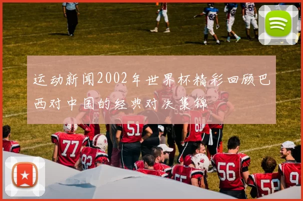 运动新闻2002年世界杯精彩回顾巴西对中国的经典对决集锦