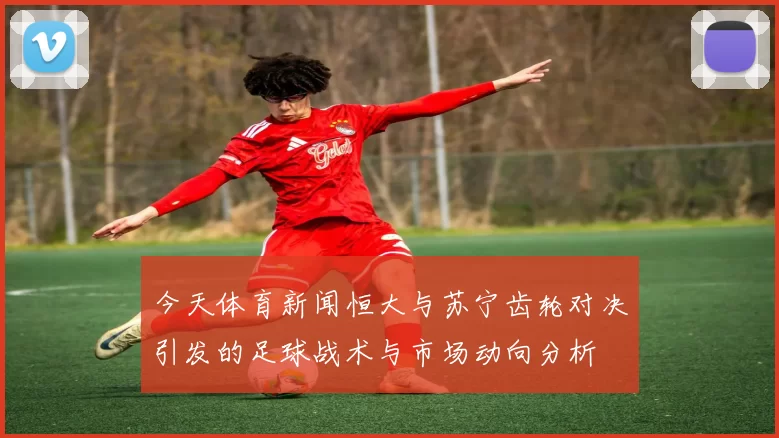 今天体育新闻恒大与苏宁齿轮对决引发的足球战术与市场动向分析