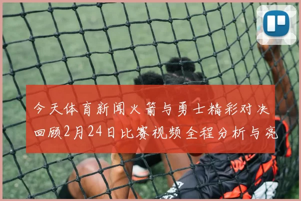 今天体育新闻火箭与勇士精彩对决回顾2月24日比赛视频全程分析与亮点集锦