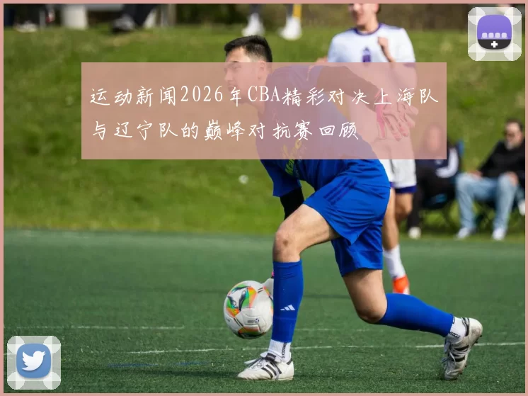 运动新闻2026年CBA精彩对决上海队与辽宁队的巅峰对抗赛回顾