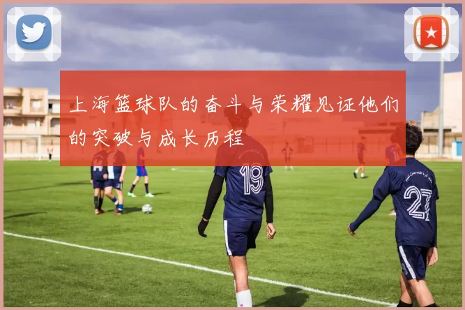 上海篮球队的奋斗与荣耀见证他们的突破与成长历程