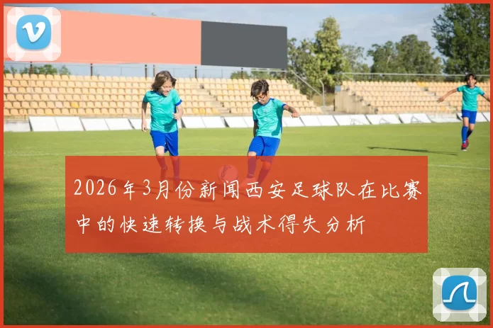 2026年3月份新闻西安足球队在比赛中的快速转换与战术得失分析