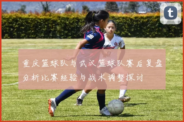 重庆篮球队与武汉篮球队赛后复盘分析比赛经验与战术调整探讨