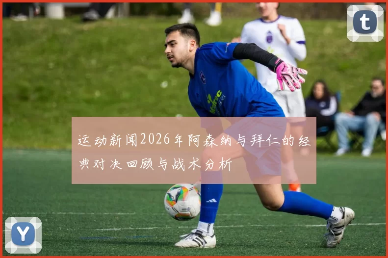 运动新闻2026年阿森纳与拜仁的经典对决回顾与战术分析