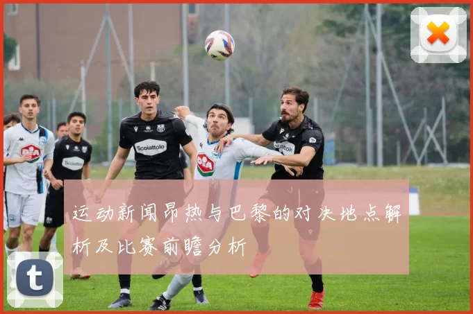 运动新闻昂热与巴黎的对决地点解析及比赛前瞻分析
